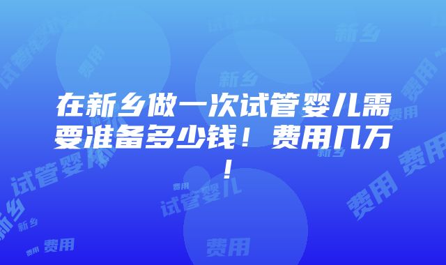 在新乡做一次试管婴儿需要准备多少钱！费用几万！