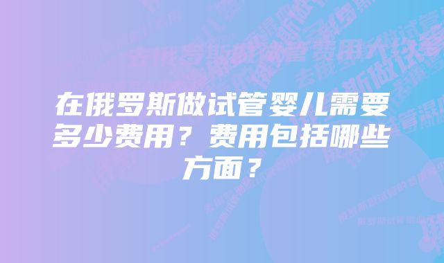 在俄罗斯做试管婴儿需要多少费用？费用包括哪些方面？