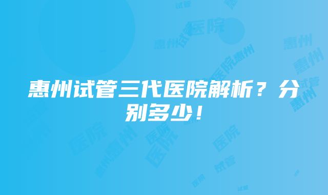 惠州试管三代医院解析？分别多少！