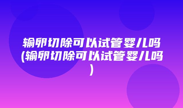 输卵切除可以试管婴儿吗(输卵切除可以试管婴儿吗)