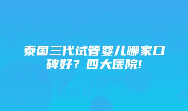 泰国三代试管婴儿哪家口碑好？四大医院!