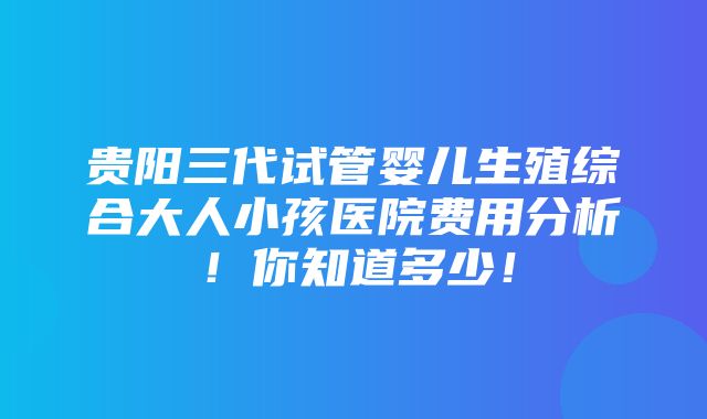 贵阳三代试管婴儿生殖综合大人小孩医院费用分析！你知道多少！