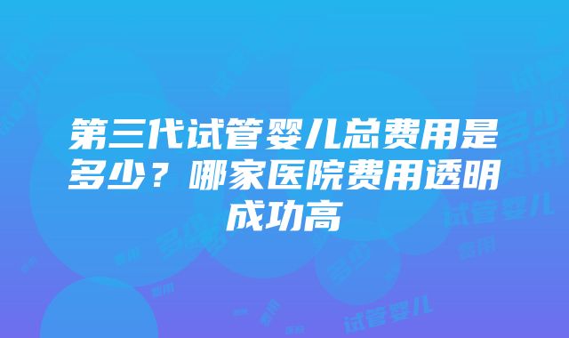 第三代试管婴儿总费用是多少？哪家医院费用透明成功高