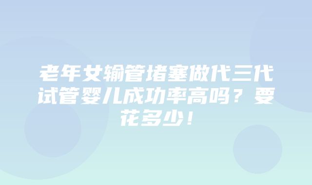 老年女输管堵塞做代三代试管婴儿成功率高吗？要花多少！