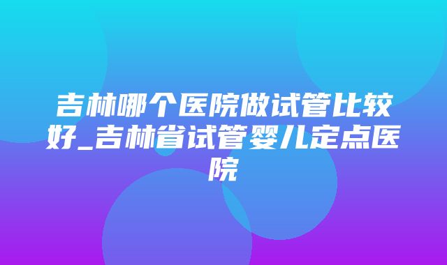 吉林哪个医院做试管比较好_吉林省试管婴儿定点医院