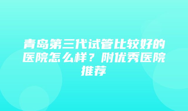 青岛第三代试管比较好的医院怎么样？附优秀医院推荐