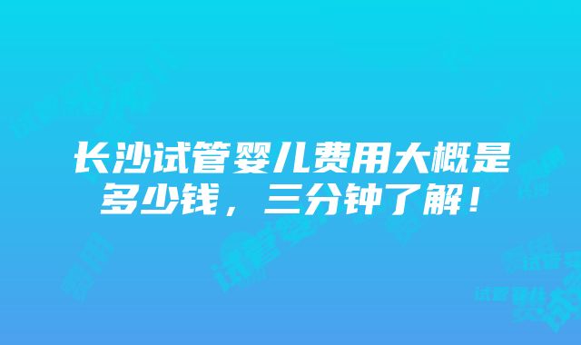 长沙试管婴儿费用大概是多少钱，三分钟了解！