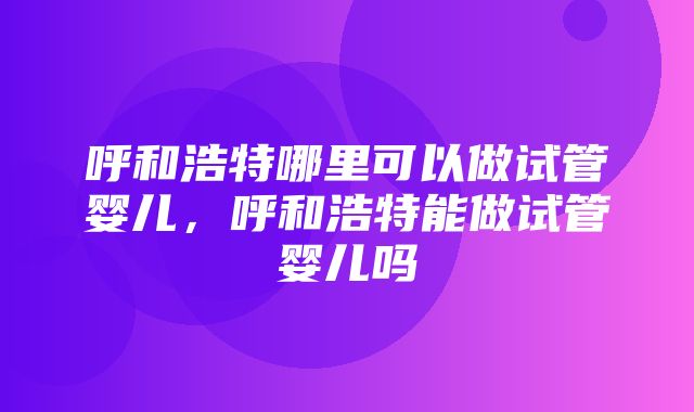 呼和浩特哪里可以做试管婴儿，呼和浩特能做试管婴儿吗