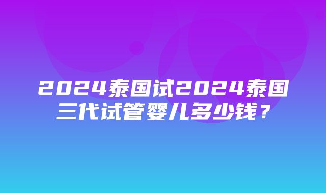 2024泰国试2024泰国三代试管婴儿多少钱？