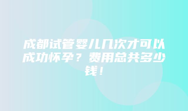 成都试管婴儿几次才可以成功怀孕？费用总共多少钱！