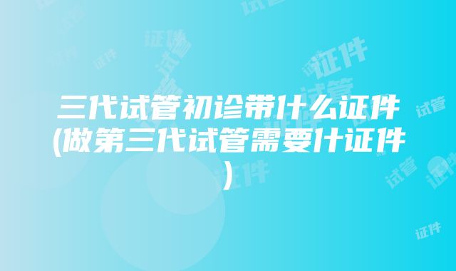 三代试管初诊带什么证件(做第三代试管需要什证件)