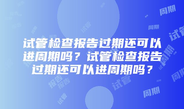 试管检查报告过期还可以进周期吗？试管检查报告过期还可以进周期吗？