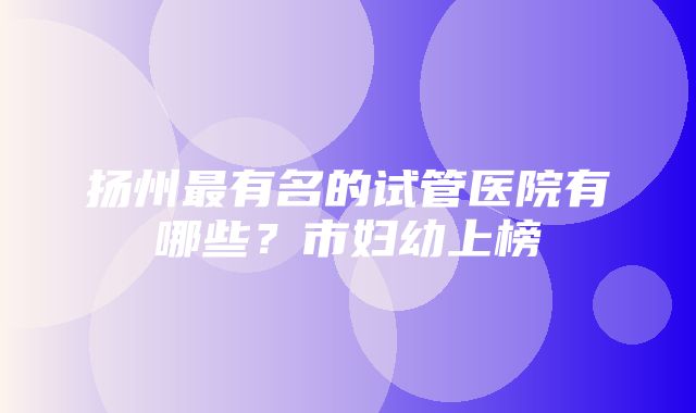 扬州最有名的试管医院有哪些？市妇幼上榜