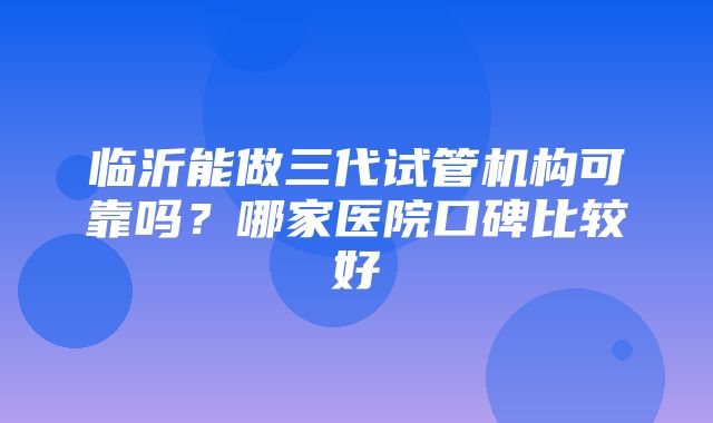 临沂能做三代试管机构可靠吗？哪家医院口碑比较好