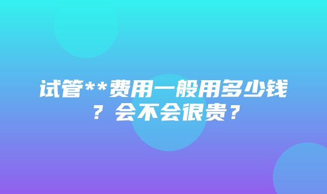 试管**费用一般用多少钱？会不会很贵？