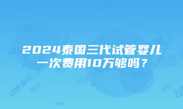 2024泰国三代试管婴儿一次费用10万够吗？