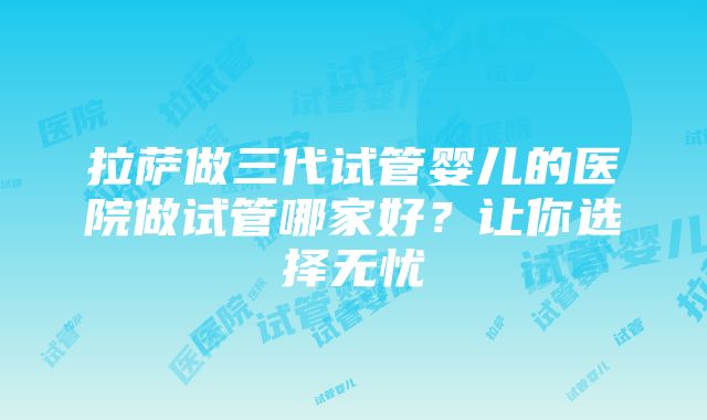 拉萨做三代试管婴儿的医院做试管哪家好？让你选择无忧