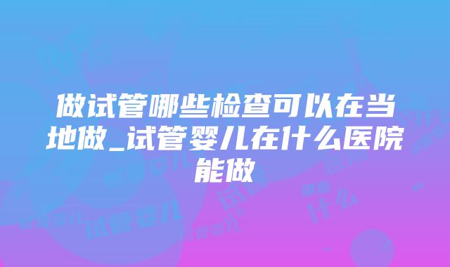 做试管哪些检查可以在当地做_试管婴儿在什么医院能做