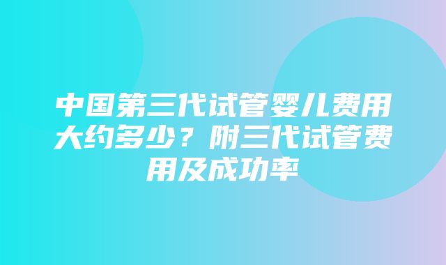 中国第三代试管婴儿费用大约多少？附三代试管费用及成功率