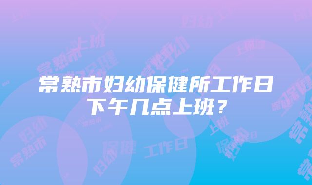 常熟市妇幼保健所工作日下午几点上班？