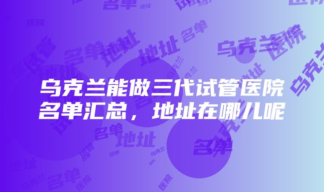 乌克兰能做三代试管医院名单汇总，地址在哪儿呢