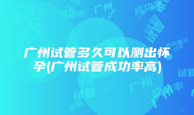 广州试管多久可以测出怀孕(广州试管成功率高)