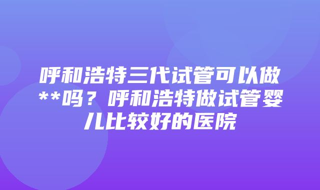 呼和浩特三代试管可以做**吗？呼和浩特做试管婴儿比较好的医院