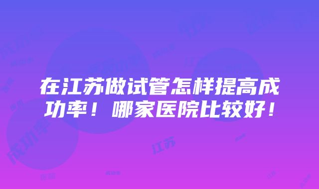 在江苏做试管怎样提高成功率！哪家医院比较好！