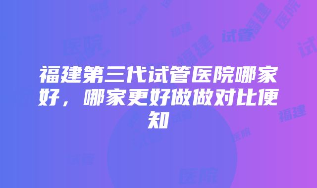 福建第三代试管医院哪家好，哪家更好做做对比便知