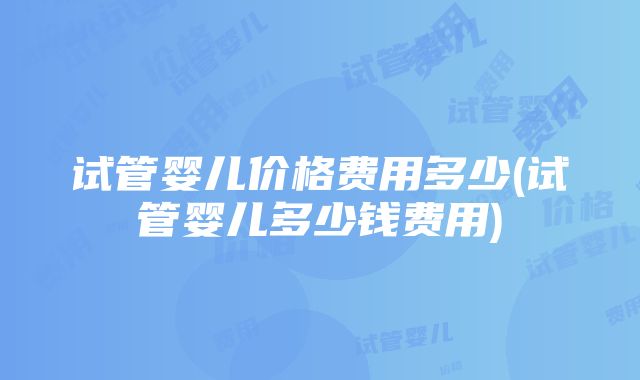 试管婴儿价格费用多少(试管婴儿多少钱费用)