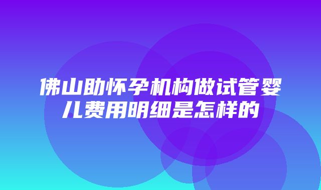 佛山助怀孕机构做试管婴儿费用明细是怎样的