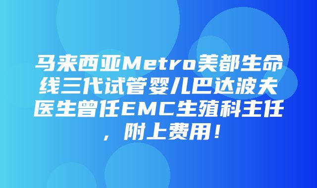 马来西亚Metro美都生命线三代试管婴儿巴达波夫医生曾任EMC生殖科主任，附上费用！