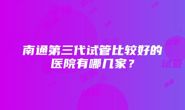 南通第三代试管比较好的医院有哪几家？