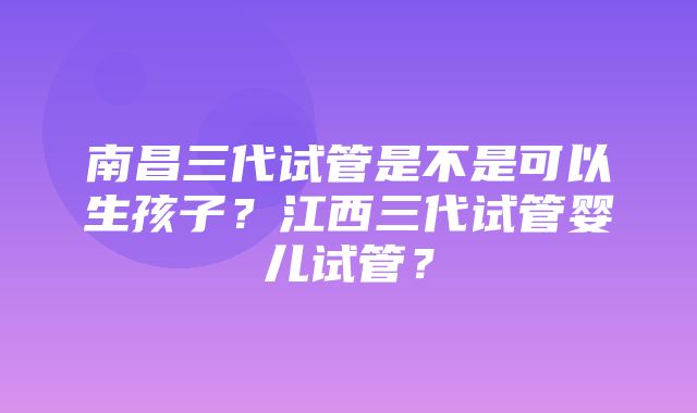 南昌三代试管是不是可以生孩子？江西三代试管婴儿试管？