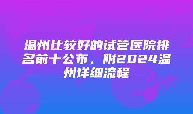 温州比较好的试管医院排名前十公布，附2024温州详细流程