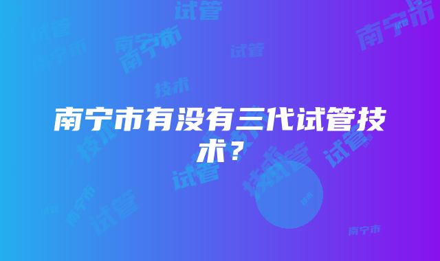 南宁市有没有三代试管技术？