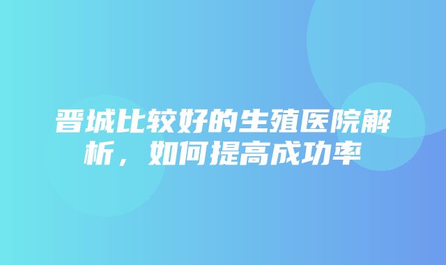 晋城比较好的生殖医院解析，如何提高成功率