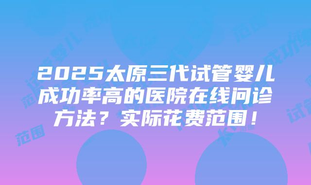 2025太原三代试管婴儿成功率高的医院在线问诊方法？实际花费范围！