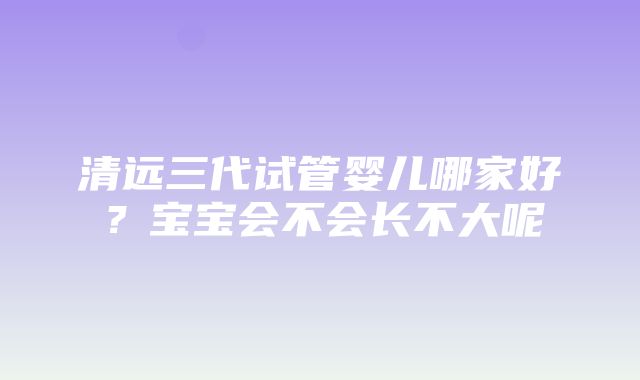 清远三代试管婴儿哪家好？宝宝会不会长不大呢