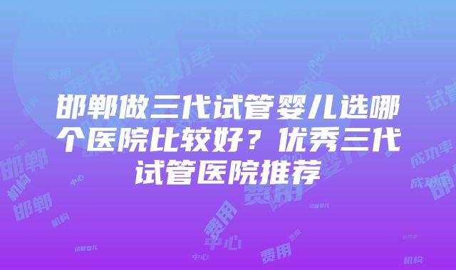 邯郸做三代试管婴儿选哪个医院比较好？优秀三代试管医院推荐