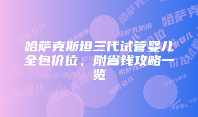 哈萨克斯坦三代试管婴儿全包价位，附省钱攻略一览