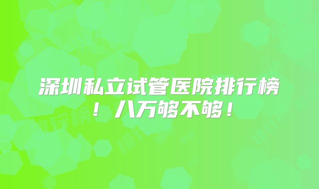 深圳私立试管医院排行榜！八万够不够！