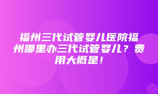 福州三代试管婴儿医院福州哪里办三代试管婴儿？费用大概是！