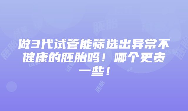 做3代试管能筛选出异常不健康的胚胎吗！哪个更贵一些！