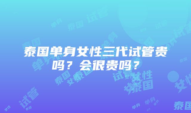 泰国单身女性三代试管贵吗？会很贵吗？