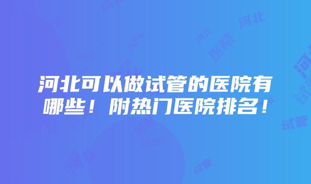 河北可以做试管的医院有哪些！附热门医院排名！