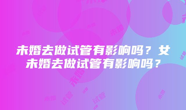 未婚去做试管有影响吗？女未婚去做试管有影响吗？