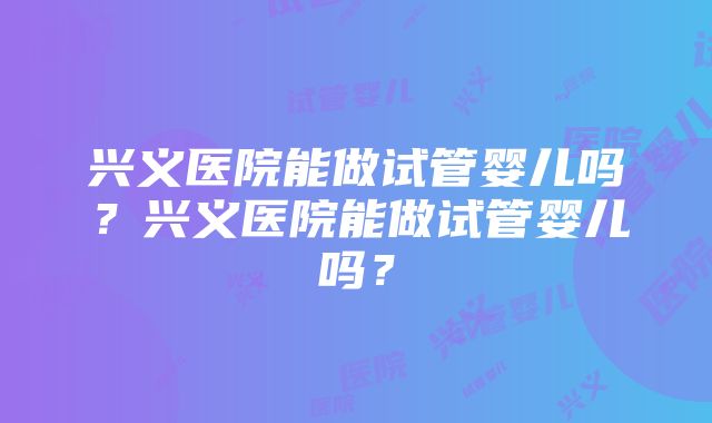 兴义医院能做试管婴儿吗？兴义医院能做试管婴儿吗？