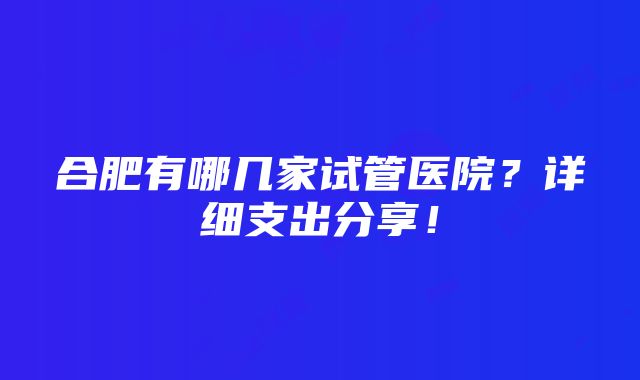 合肥有哪几家试管医院？详细支出分享！