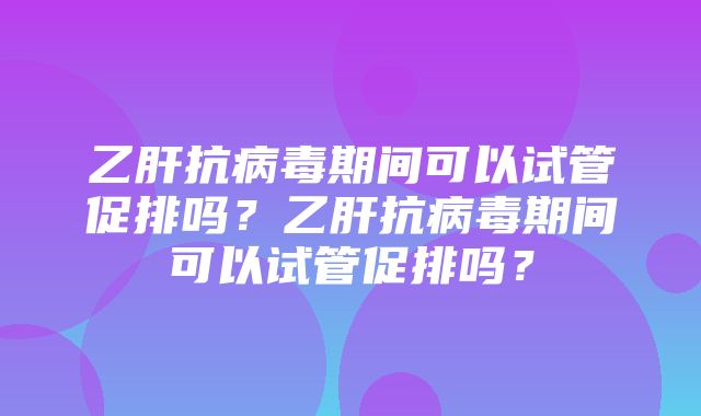 乙肝抗病毒期间可以试管促排吗？乙肝抗病毒期间可以试管促排吗？